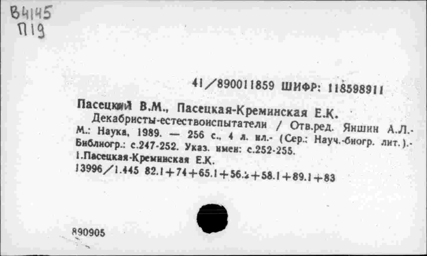 ﻿$Ц|Ч5
41/890011859 ШИФР: 118598911
ПасецкмЛ В.М., Пасенкая-Креминская Е.К.
Декабристы-естествоиспытатели / Отв.ред. Яншин А.Л.-М.: Наука, 1989. — 256 с., 4 л. ил.- (Сер.: Науч.-биогр. лит. ).-Библиогр.: с.247-252. Указ, имен: с.252-255.
1.Пасеикая-Кремииская ЕЛ.
13996/1.445 82.1 + 74 +65.1 + 56.2 + 58.1 + 89.1 + 83
890905